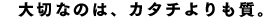 大切なのは、カタチよりも質。