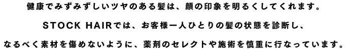 健康でみずみずしいツヤのある髪は、顔の印象を明るくしてくれます。STOCK HAIRでは、お客様一人ひとりの髪の状態を診断し、なるべく素材を傷めないように、薬剤のセレクトや施術を慎重に行なっています。