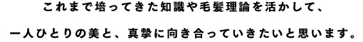 これまで培ってきた知識や毛髪理論を活かして、一人ひとりの美と、真摯に向き合っていきたいと思います。