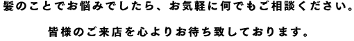 髪のことでお悩みでしたら、お気軽に何でもご相談ください。皆様のご来店を心よりお待ち致しております。
